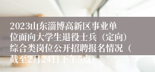 2023山东淄博高新区事业单位面向大学生退役士兵（定向）综合类岗位公开招聘报名情况（截至2月24日下午5点）