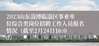 2023山东淄博临淄区事业单位综合类岗位招聘工作人员报名情况（截至2月24日16:00）