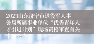 2023山东济宁市退役军人事务局所属事业单位“优秀青年人才引进计划”现场资格审查有关事项公告