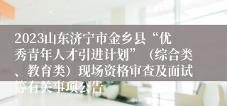 2023山东济宁市金乡县“优秀青年人才引进计划”（综合类、教育类）现场资格审查及面试等有关事项公告
