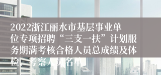 2022浙江丽水市基层事业单位专项招聘“三支一扶”计划服务期满考核合格人员总成绩及体检、考察人员名单