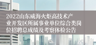 2022山东威海火炬高技术产业开发区所属事业单位综合类岗位招聘总成绩及考察体检公告