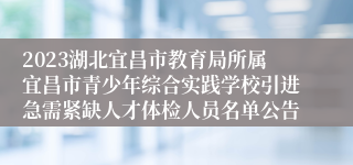 2023湖北宜昌市教育局所属宜昌市青少年综合实践学校引进急需紧缺人才体检人员名单公告