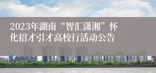 2023年湖南“智汇潇湘”怀化招才引才高校行活动公告