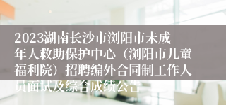 2023湖南长沙市浏阳市未成年人救助保护中心（浏阳市儿童福利院）招聘编外合同制工作人员面试及综合成绩公告