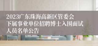 2023广东珠海高新区管委会下属事业单位招聘博士入围面试人员名单公告