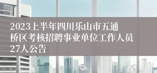 2023上半年四川乐山市五通桥区考核招聘事业单位工作人员27人公告