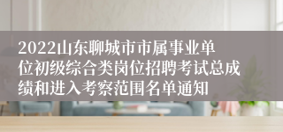 2022山东聊城市市属事业单位初级综合类岗位招聘考试总成绩和进入考察范围名单通知