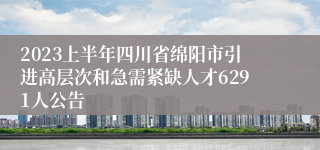 2023上半年四川省绵阳市引进高层次和急需紧缺人才6291人公告