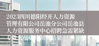 2023四川德阳经开人力资源管理有限公司岳池分公司岳池县人力资源服务中心招聘急需紧缺专业人员资格初审结果