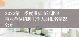 2023第一季度重庆市江北区事业单位招聘工作人员报名情况公布