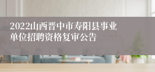 2022山西晋中市寿阳县事业单位招聘资格复审公告