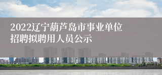 2022辽宁葫芦岛市事业单位招聘拟聘用人员公示