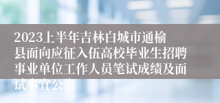 2023上半年吉林白城市通榆县面向应征入伍高校毕业生招聘事业单位工作人员笔试成绩及面试事宜公告