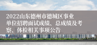 2022山东德州市德城区事业单位招聘面试成绩、总成绩及考察、体检相关事项公告