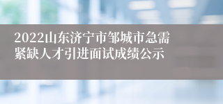 2022山东济宁市邹城市急需紧缺人才引进面试成绩公示