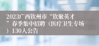 2023广西钦州市“钦聚英才”春季集中招聘（医疗卫生专场）130人公告