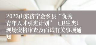 2023山东济宁金乡县“优秀青年人才引进计划”（卫生类）现场资格审查及面试有关事项通知