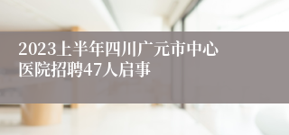 2023上半年四川广元市中心医院招聘47人启事