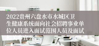 2022贵州六盘水市水城区卫生健康系统面向社会招聘事业单位人员进入面试范围人员及面试相关事宜公告