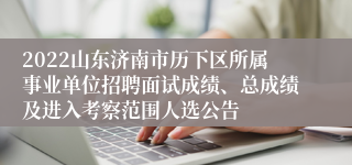 2022山东济南市历下区所属事业单位招聘面试成绩、总成绩及进入考察范围人选公告