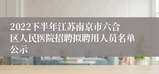 2022下半年江苏南京市六合区人民医院招聘拟聘用人员名单公示