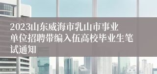 2023山东威海市乳山市事业单位招聘带编入伍高校毕业生笔试通知