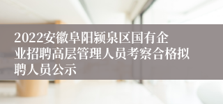 2022安徽阜阳颍泉区国有企业招聘高层管理人员考察合格拟聘人员公示