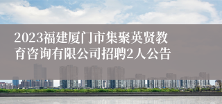 2023福建厦门市集聚英贤教育咨询有限公司招聘2人公告