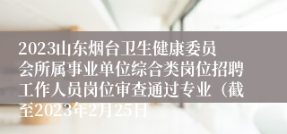 2023山东烟台卫生健康委员会所属事业单位综合类岗位招聘工作人员岗位审查通过专业（截至2023年2月25日