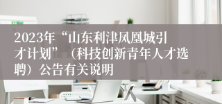 2023年“山东利津凤凰城引才计划”（科技创新青年人才选聘）公告有关说明