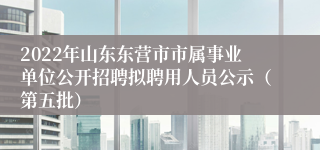 2022年山东东营市市属事业单位公开招聘拟聘用人员公示（第五批）