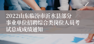 2022山东临汾市沂水县部分事业单位招聘综合类岗位人员考试总成成绩通知