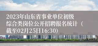 2023年山东省事业单位初级综合类岗位公开招聘报名统计（截至02月25日16:30）