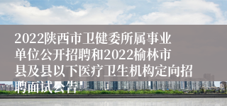 2022陕西市卫健委所属事业单位公开招聘和2022榆林市县及县以下医疗卫生机构定向招聘面试公告