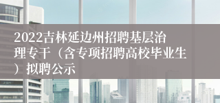 2022吉林延边州招聘基层治理专干（含专项招聘高校毕业生）拟聘公示