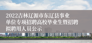 2022吉林辽源市东辽县事业单位专项招聘高校毕业生暨招聘拟聘用人员公示