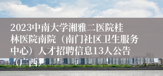 2023中南大学湘雅二医院桂林医院南院（南门社区卫生服务中心）人才招聘信息13人公告（广西）