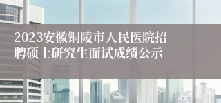 2023安徽铜陵市人民医院招聘硕士研究生面试成绩公示