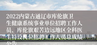 2022内蒙古通辽市库伦旗卫生健康系统事业单位招聘工作人员、库伦旗艰苦边远地区全科医生特设岗位招聘工作人员总成绩公告