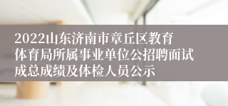 2022山东济南市章丘区教育体育局所属事业单位公招聘面试成总成绩及体检人员公示