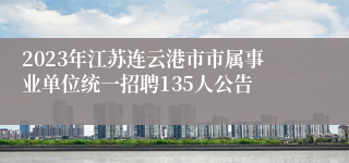 2023年江苏连云港市市属事业单位统一招聘135人公告