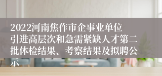 2022河南焦作市企事业单位引进高层次和急需紧缺人才第二批体检结果、考察结果及拟聘公示