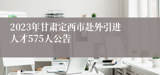 2023年甘肃定西市赴外引进人才575人公告