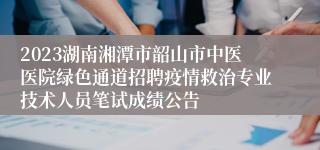 2023湖南湘潭市韶山市中医医院绿色通道招聘疫情救治专业技术人员笔试成绩公告