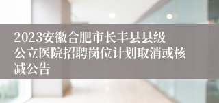 2023安徽合肥市长丰县县级公立医院招聘岗位计划取消或核减公告