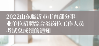 2022山东临沂市市直部分事业单位招聘综合类岗位工作人员考试总成绩的通知