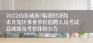 2022山东威海?临港经济技术开发区事业单位招聘人员考试总成绩及考察体检公告