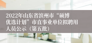 2022年山东省滨州市“硕博优选计划”市直事业单位拟聘用人员公示（第五批）