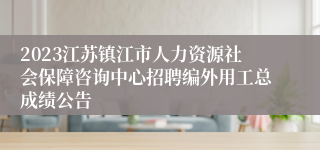 2023江苏镇江市人力资源社会保障咨询中心招聘编外用工总成绩公告